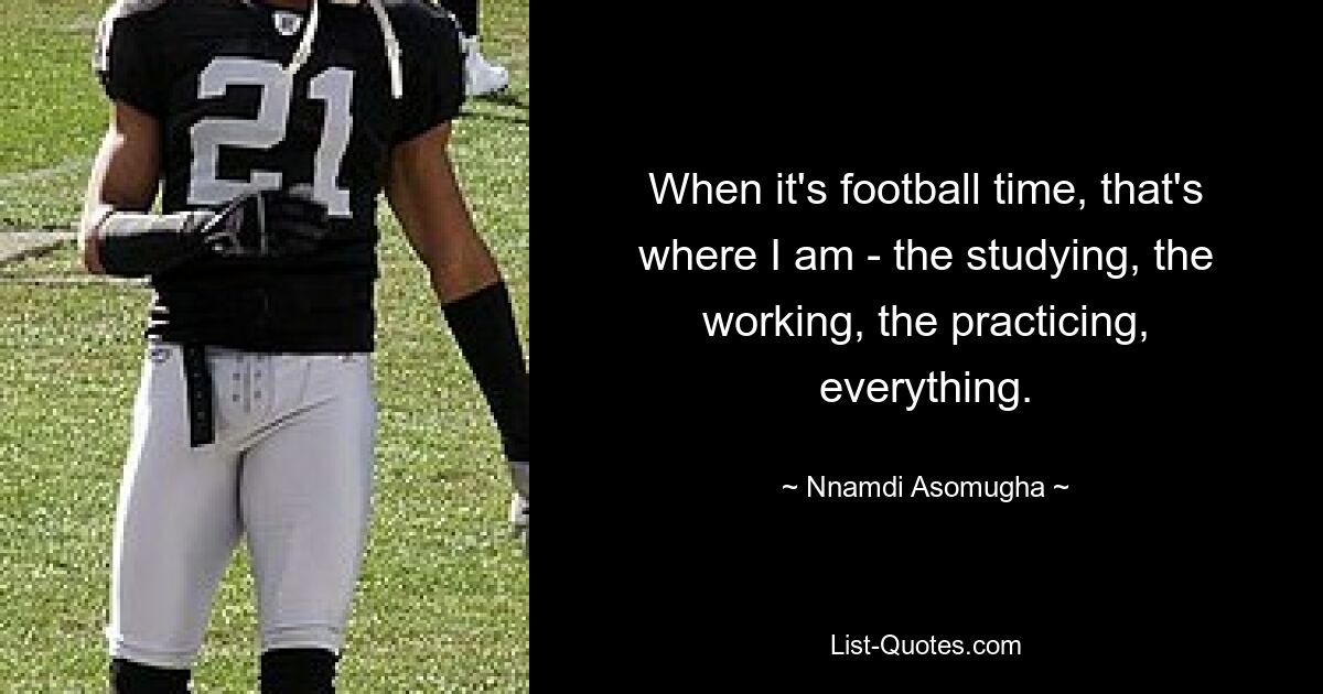 When it's football time, that's where I am - the studying, the working, the practicing, everything. — © Nnamdi Asomugha