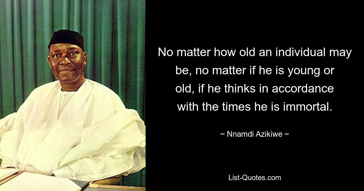 No matter how old an individual may be, no matter if he is young or old, if he thinks in accordance with the times he is immortal. — © Nnamdi Azikiwe