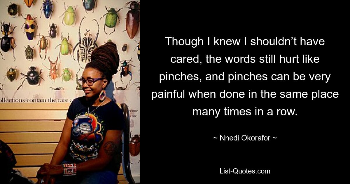 Though I knew I shouldn’t have cared, the words still hurt like pinches, and pinches can be very painful when done in the same place many times in a row. — © Nnedi Okorafor