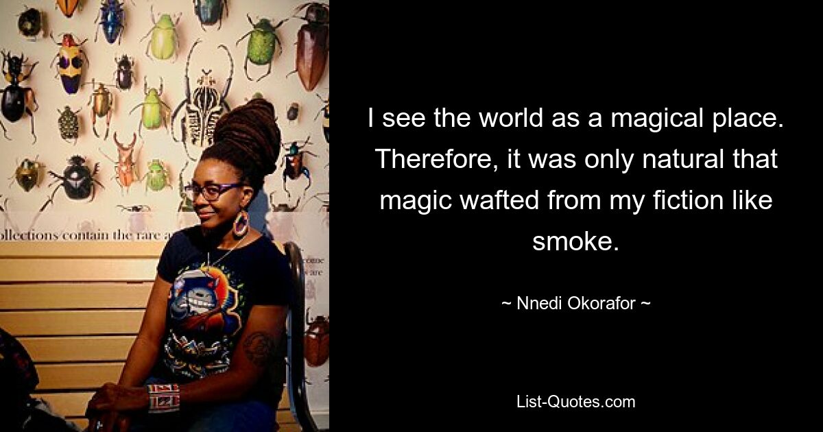 I see the world as a magical place. Therefore, it was only natural that magic wafted from my fiction like smoke. — © Nnedi Okorafor