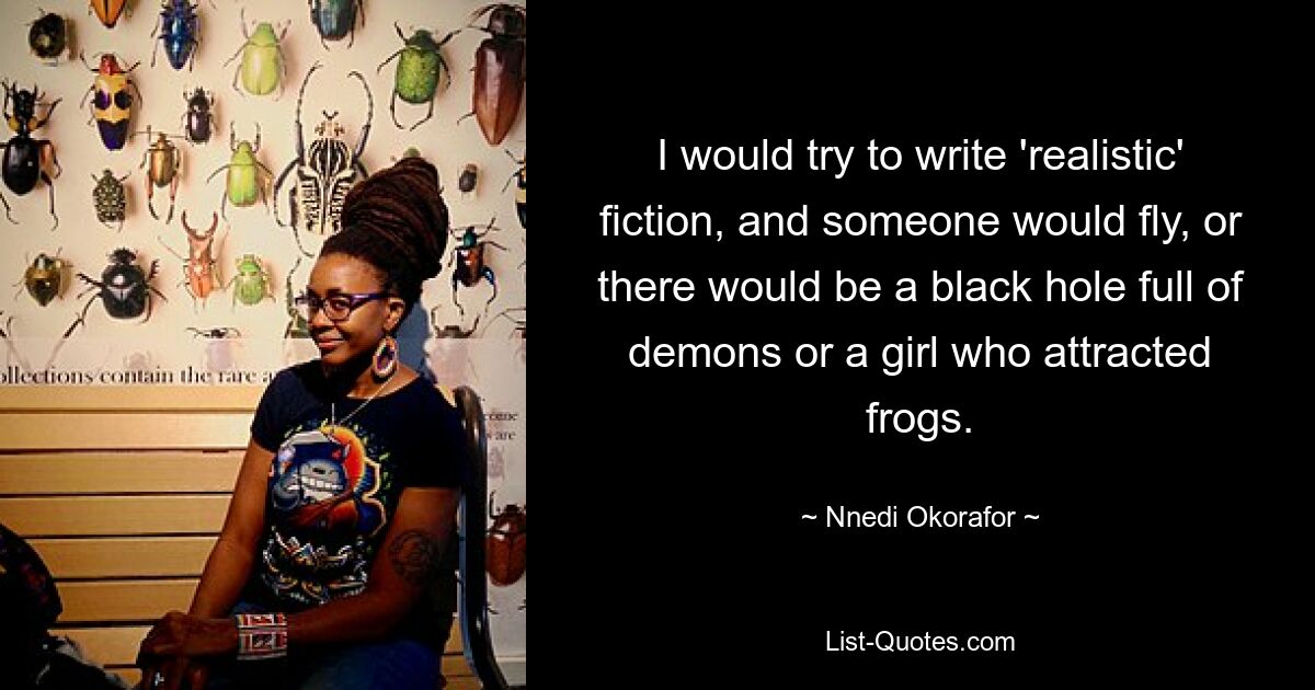 I would try to write 'realistic' fiction, and someone would fly, or there would be a black hole full of demons or a girl who attracted frogs. — © Nnedi Okorafor