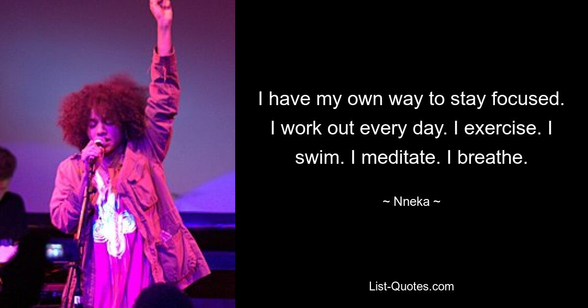 I have my own way to stay focused. I work out every day. I exercise. I swim. I meditate. I breathe. — © Nneka