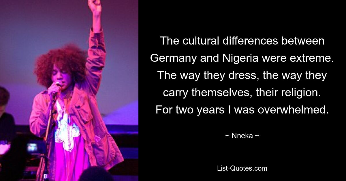 The cultural differences between Germany and Nigeria were extreme. The way they dress, the way they carry themselves, their religion. For two years I was overwhelmed. — © Nneka