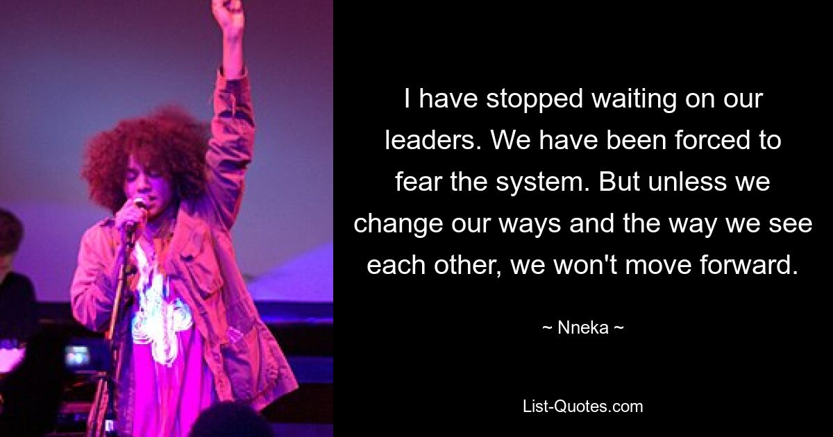 I have stopped waiting on our leaders. We have been forced to fear the system. But unless we change our ways and the way we see each other, we won't move forward. — © Nneka