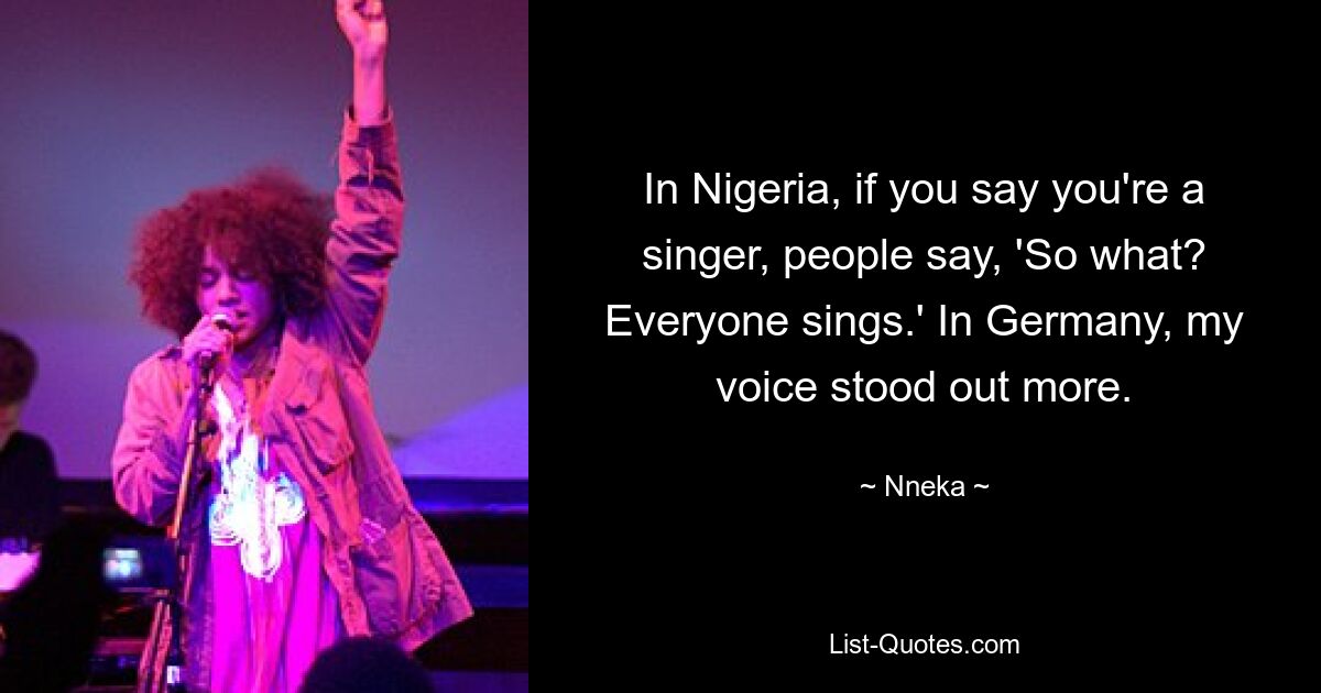 In Nigeria, if you say you're a singer, people say, 'So what? Everyone sings.' In Germany, my voice stood out more. — © Nneka