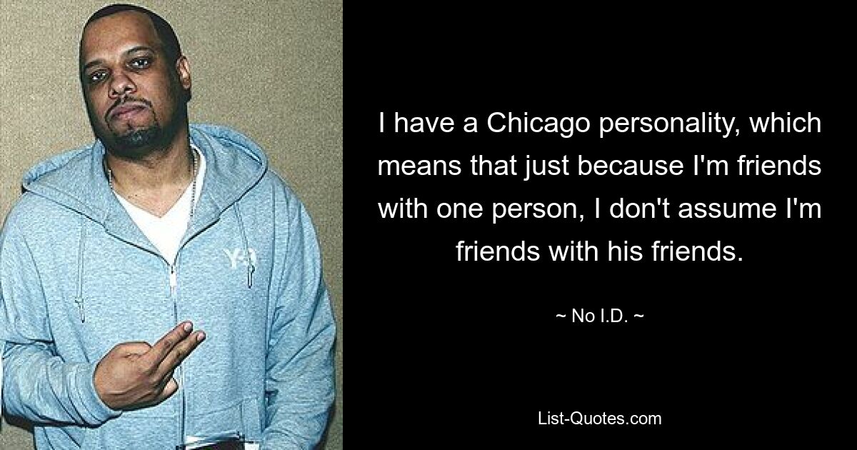 I have a Chicago personality, which means that just because I'm friends with one person, I don't assume I'm friends with his friends. — © No I.D.