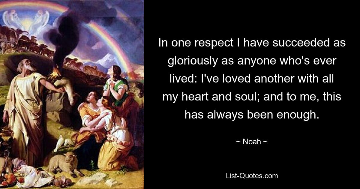 In one respect I have succeeded as gloriously as anyone who's ever lived: I've loved another with all my heart and soul; and to me, this has always been enough. — © Noah