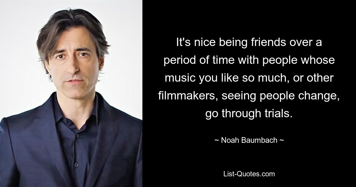 It's nice being friends over a period of time with people whose music you like so much, or other filmmakers, seeing people change, go through trials. — © Noah Baumbach