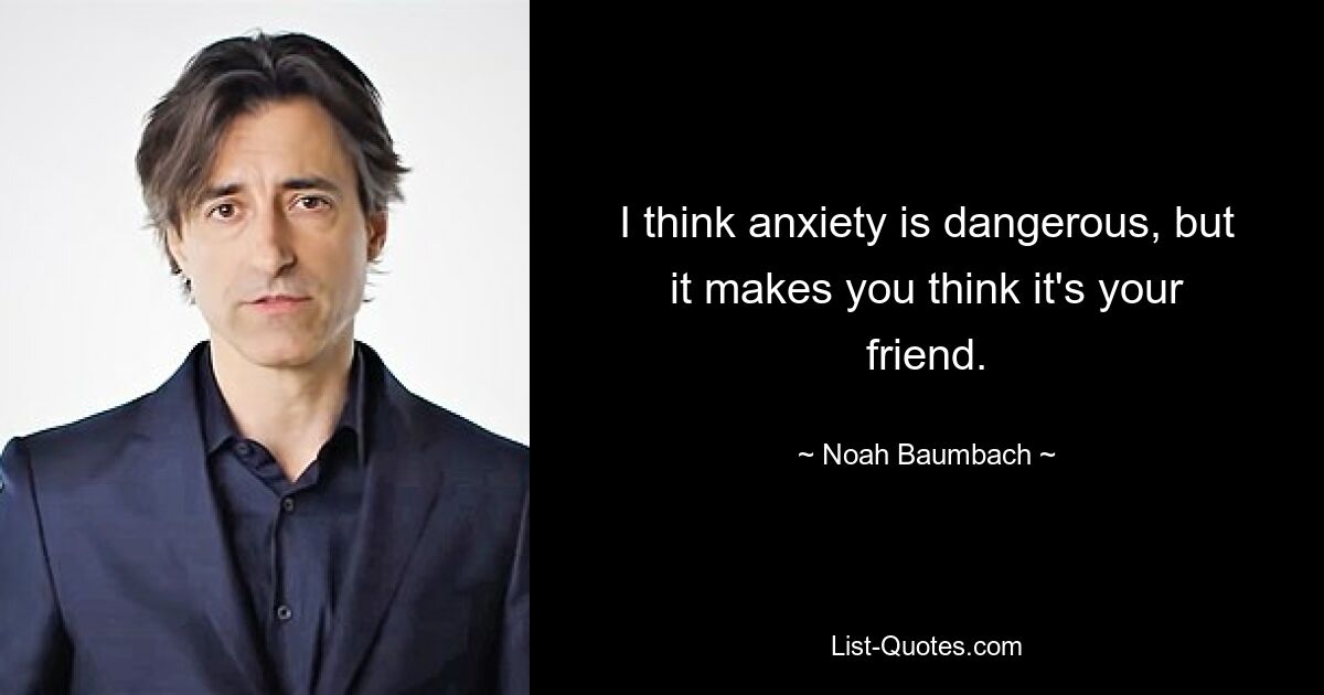 I think anxiety is dangerous, but it makes you think it's your friend. — © Noah Baumbach