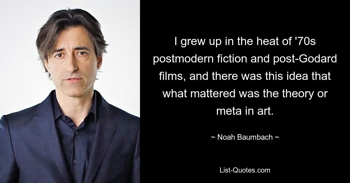 I grew up in the heat of '70s postmodern fiction and post-Godard films, and there was this idea that what mattered was the theory or meta in art. — © Noah Baumbach