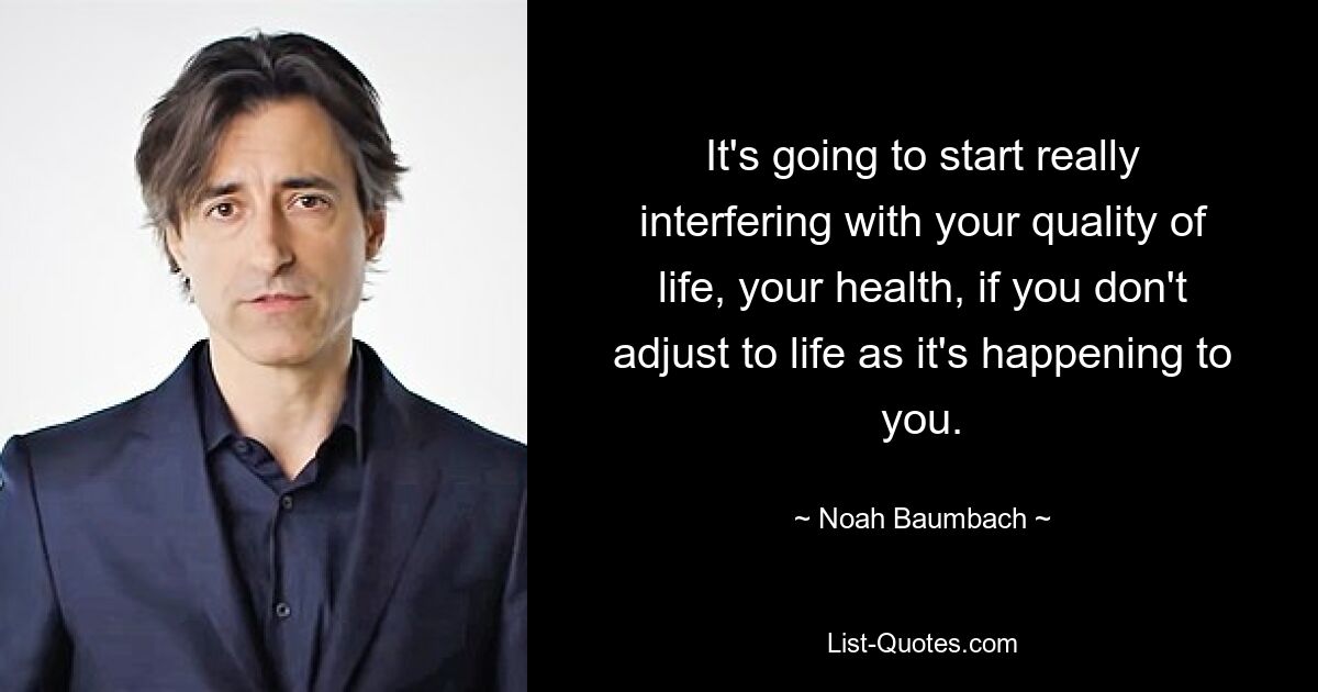 It's going to start really interfering with your quality of life, your health, if you don't adjust to life as it's happening to you. — © Noah Baumbach