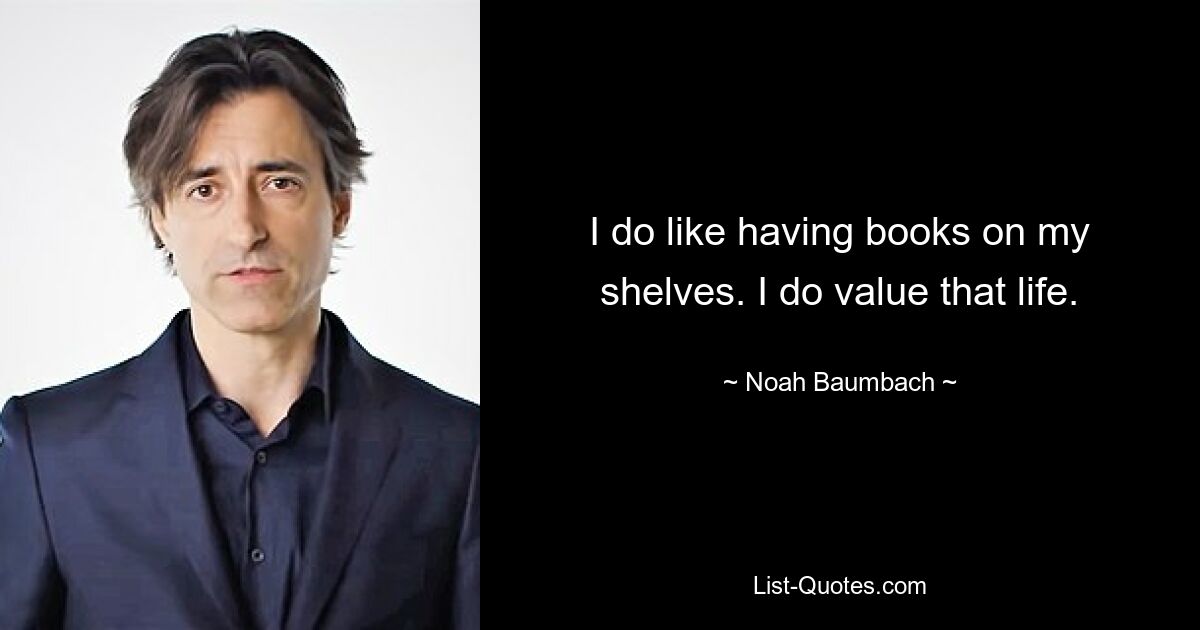 I do like having books on my shelves. I do value that life. — © Noah Baumbach