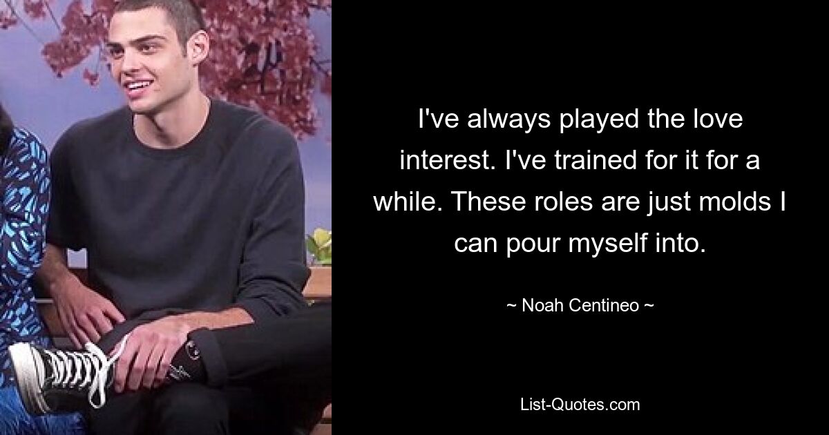 I've always played the love interest. I've trained for it for a while. These roles are just molds I can pour myself into. — © Noah Centineo