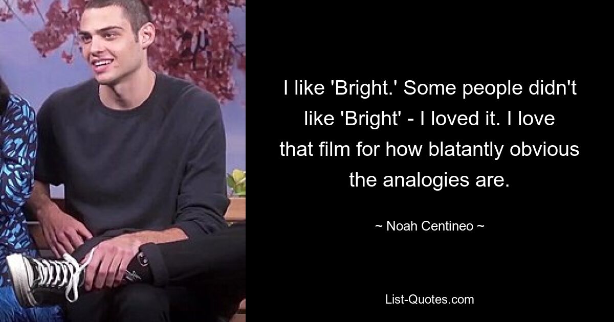 I like 'Bright.' Some people didn't like 'Bright' - I loved it. I love that film for how blatantly obvious the analogies are. — © Noah Centineo