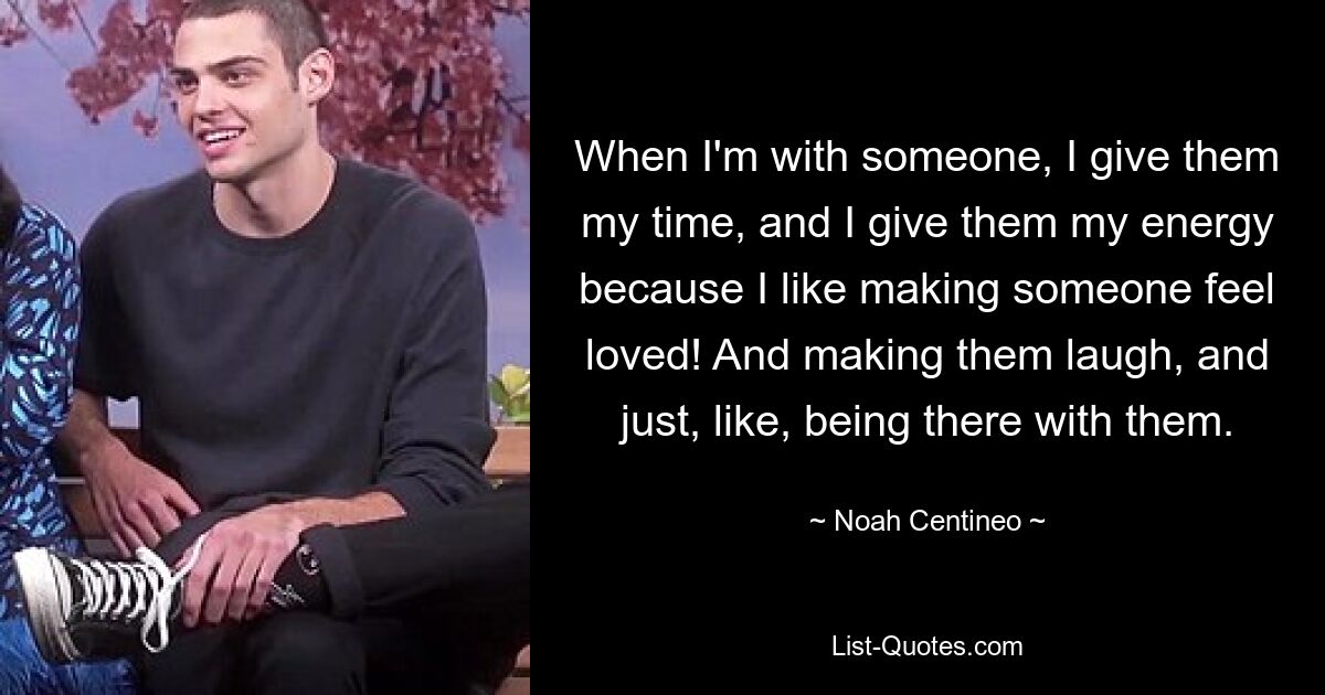 When I'm with someone, I give them my time, and I give them my energy because I like making someone feel loved! And making them laugh, and just, like, being there with them. — © Noah Centineo