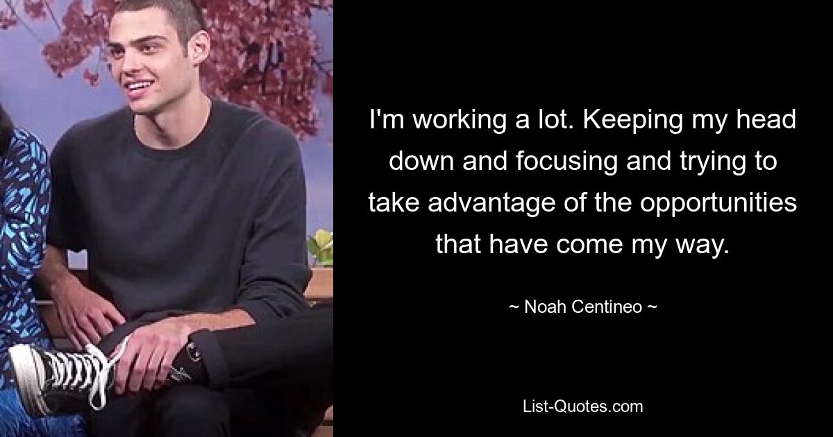 I'm working a lot. Keeping my head down and focusing and trying to take advantage of the opportunities that have come my way. — © Noah Centineo