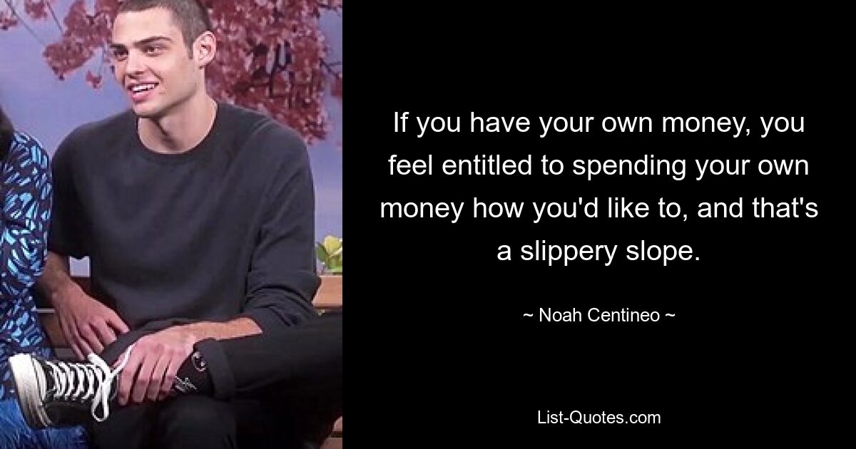 If you have your own money, you feel entitled to spending your own money how you'd like to, and that's a slippery slope. — © Noah Centineo