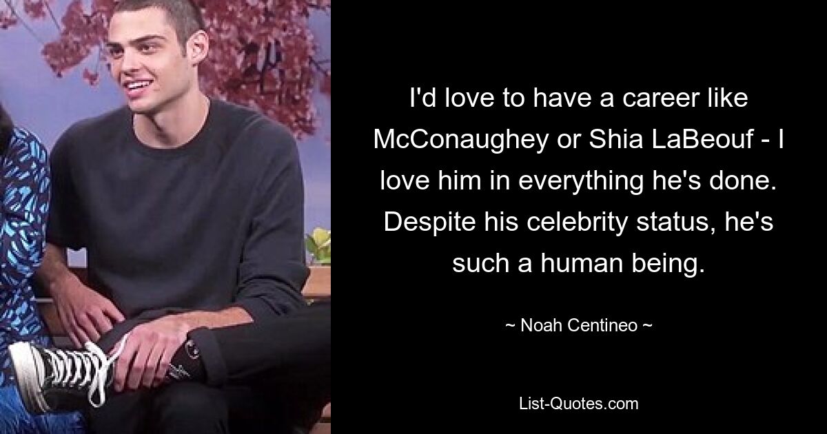 I'd love to have a career like McConaughey or Shia LaBeouf - I love him in everything he's done. Despite his celebrity status, he's such a human being. — © Noah Centineo