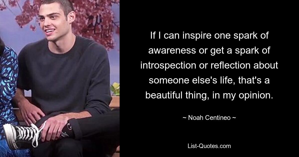 If I can inspire one spark of awareness or get a spark of introspection or reflection about someone else's life, that's a beautiful thing, in my opinion. — © Noah Centineo