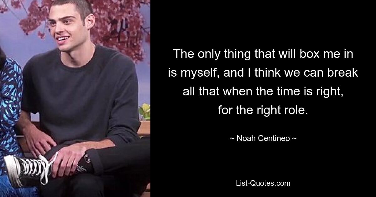 The only thing that will box me in is myself, and I think we can break all that when the time is right, for the right role. — © Noah Centineo