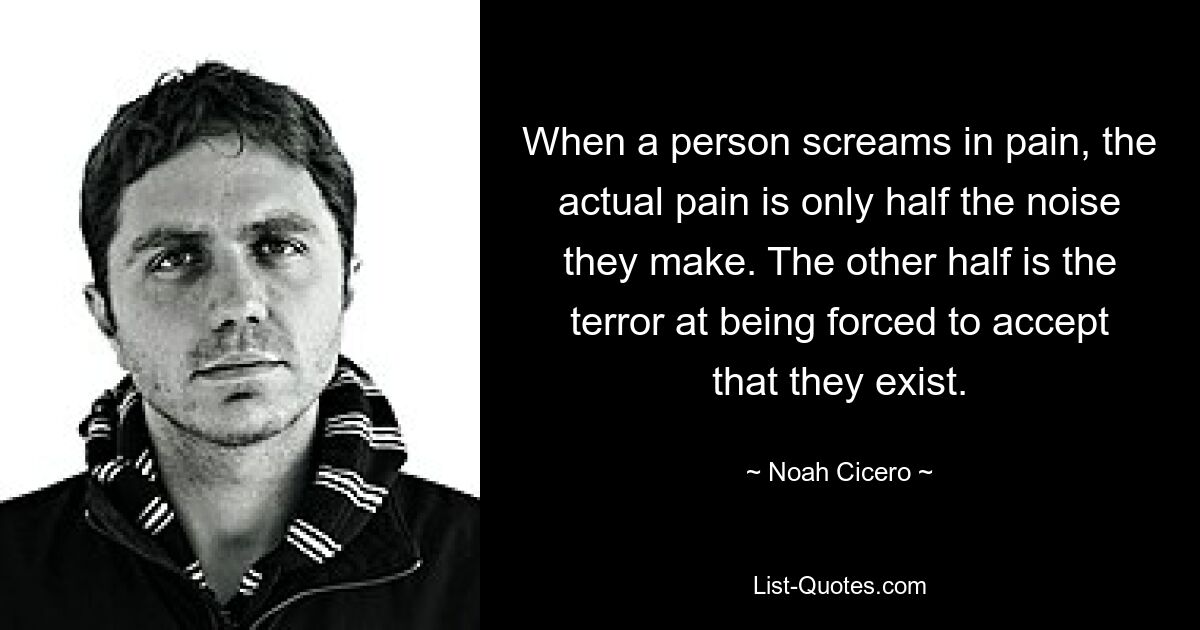 When a person screams in pain, the actual pain is only half the noise they make. The other half is the terror at being forced to accept that they exist. — © Noah Cicero