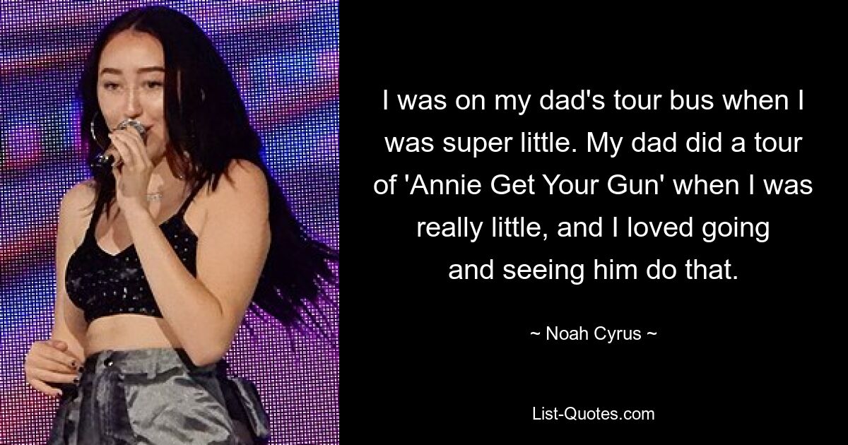 I was on my dad's tour bus when I was super little. My dad did a tour of 'Annie Get Your Gun' when I was really little, and I loved going and seeing him do that. — © Noah Cyrus