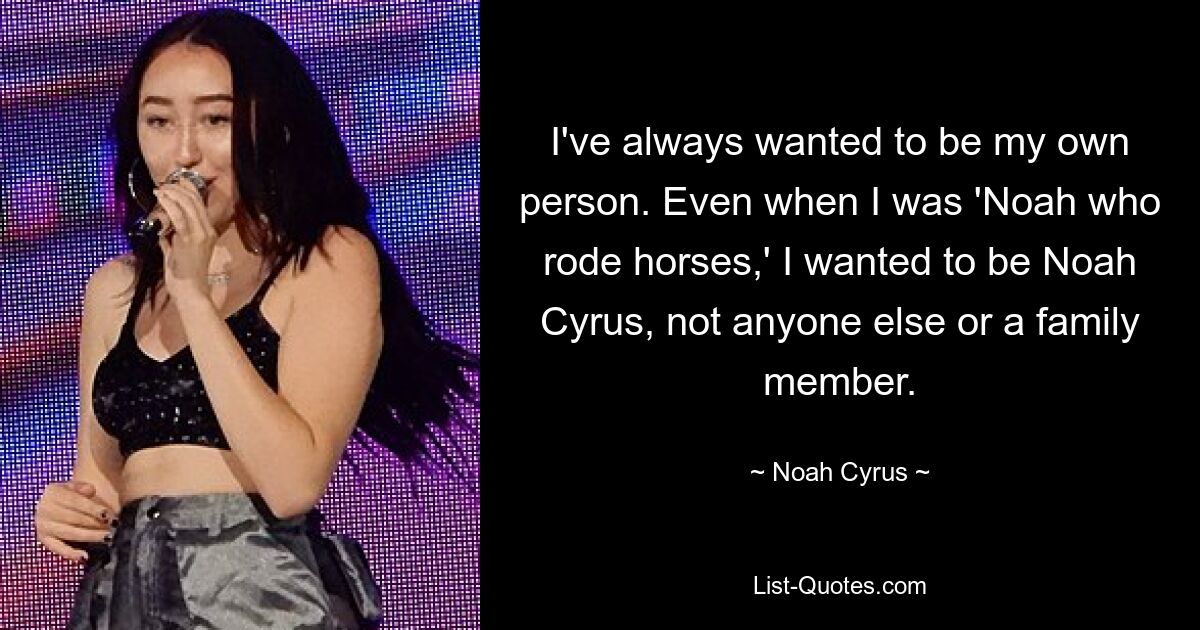 I've always wanted to be my own person. Even when I was 'Noah who rode horses,' I wanted to be Noah Cyrus, not anyone else or a family member. — © Noah Cyrus