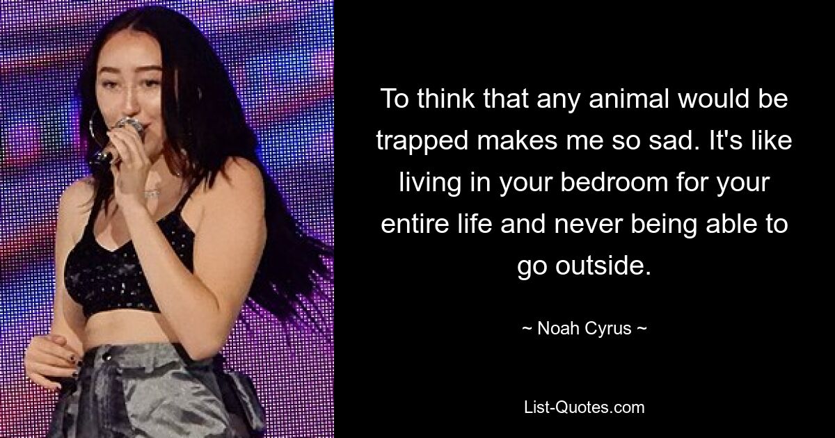 To think that any animal would be trapped makes me so sad. It's like living in your bedroom for your entire life and never being able to go outside. — © Noah Cyrus