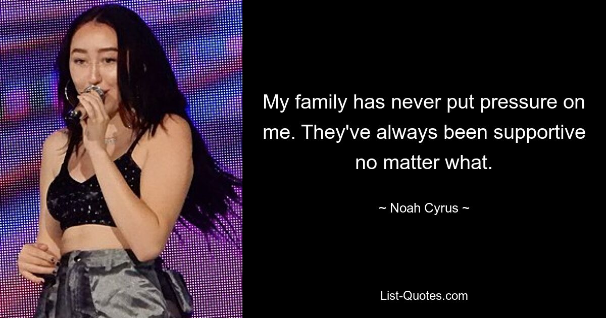 My family has never put pressure on me. They've always been supportive no matter what. — © Noah Cyrus