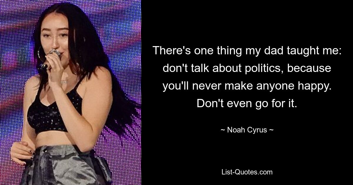 There's one thing my dad taught me: don't talk about politics, because you'll never make anyone happy. Don't even go for it. — © Noah Cyrus