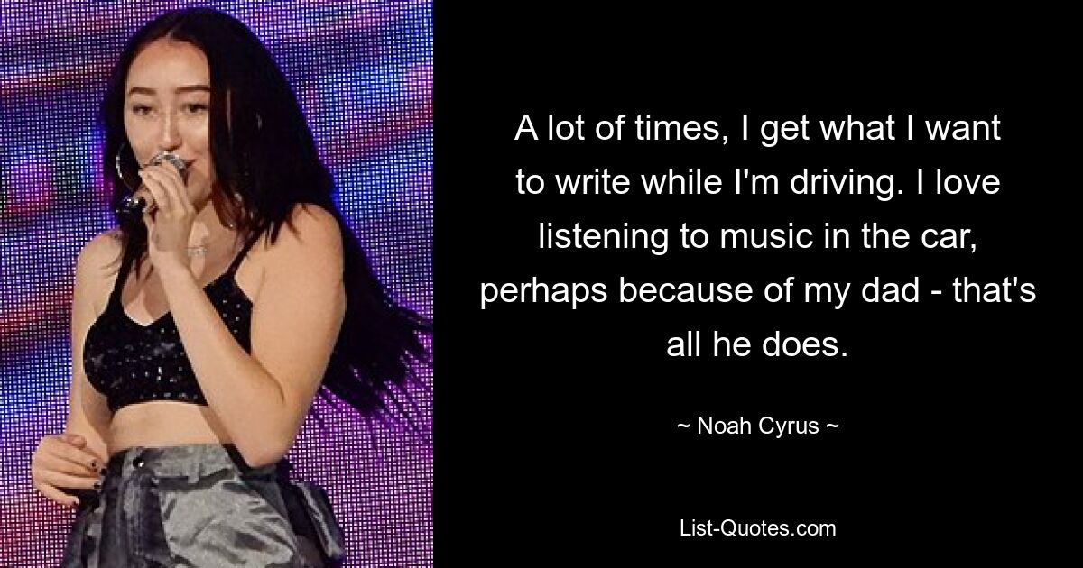 A lot of times, I get what I want to write while I'm driving. I love listening to music in the car, perhaps because of my dad - that's all he does. — © Noah Cyrus