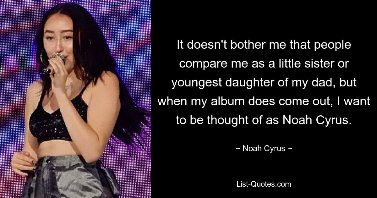 It doesn't bother me that people compare me as a little sister or youngest daughter of my dad, but when my album does come out, I want to be thought of as Noah Cyrus. — © Noah Cyrus