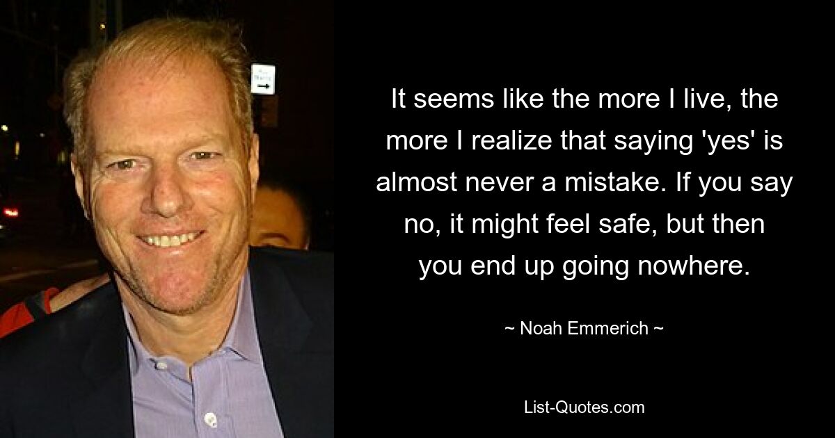 It seems like the more I live, the more I realize that saying 'yes' is almost never a mistake. If you say no, it might feel safe, but then you end up going nowhere. — © Noah Emmerich