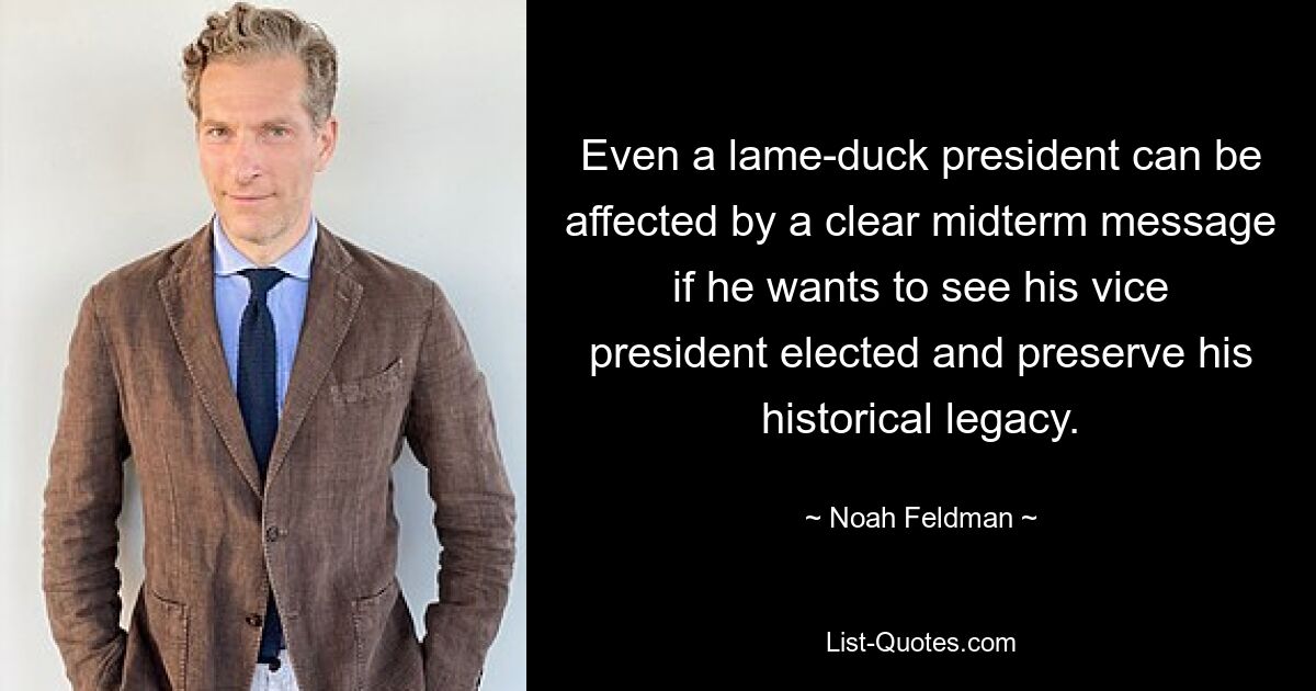 Even a lame-duck president can be affected by a clear midterm message if he wants to see his vice president elected and preserve his historical legacy. — © Noah Feldman