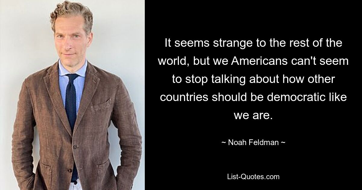 It seems strange to the rest of the world, but we Americans can't seem to stop talking about how other countries should be democratic like we are. — © Noah Feldman