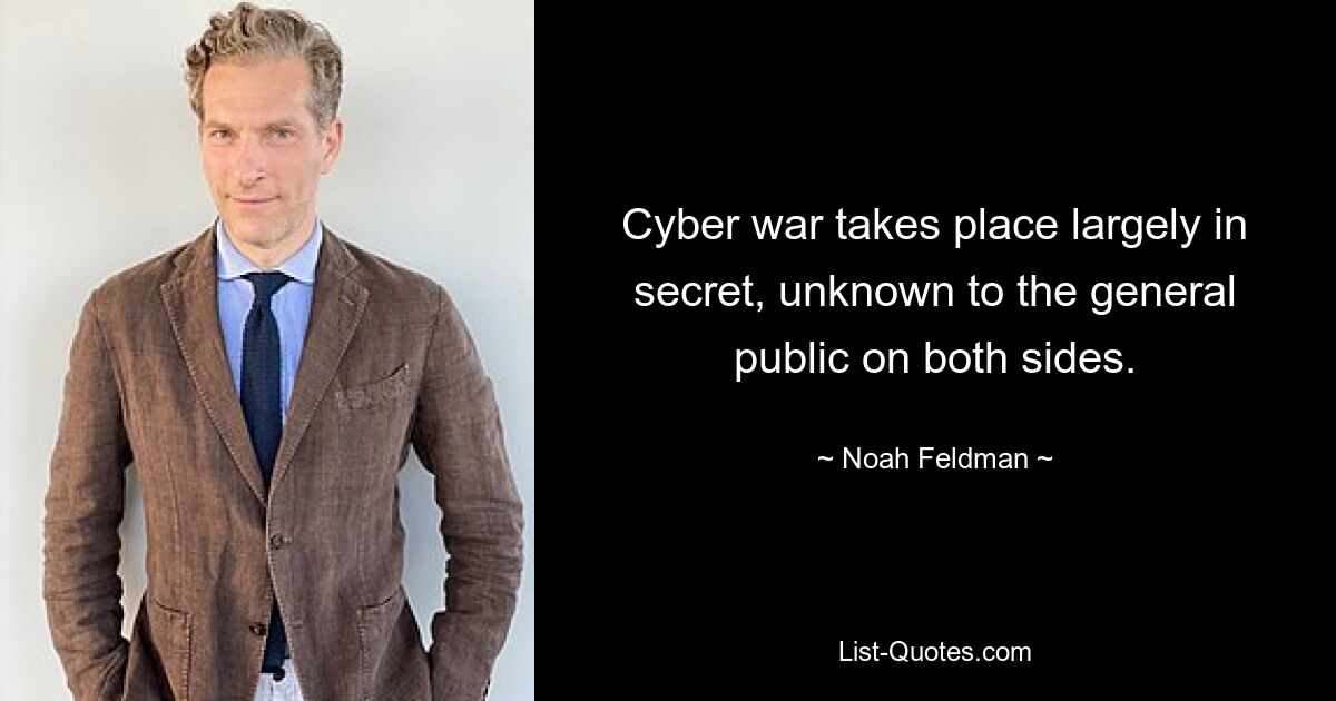 Cyber war takes place largely in secret, unknown to the general public on both sides. — © Noah Feldman