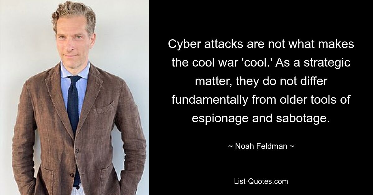 Cyber attacks are not what makes the cool war 'cool.' As a strategic matter, they do not differ fundamentally from older tools of espionage and sabotage. — © Noah Feldman