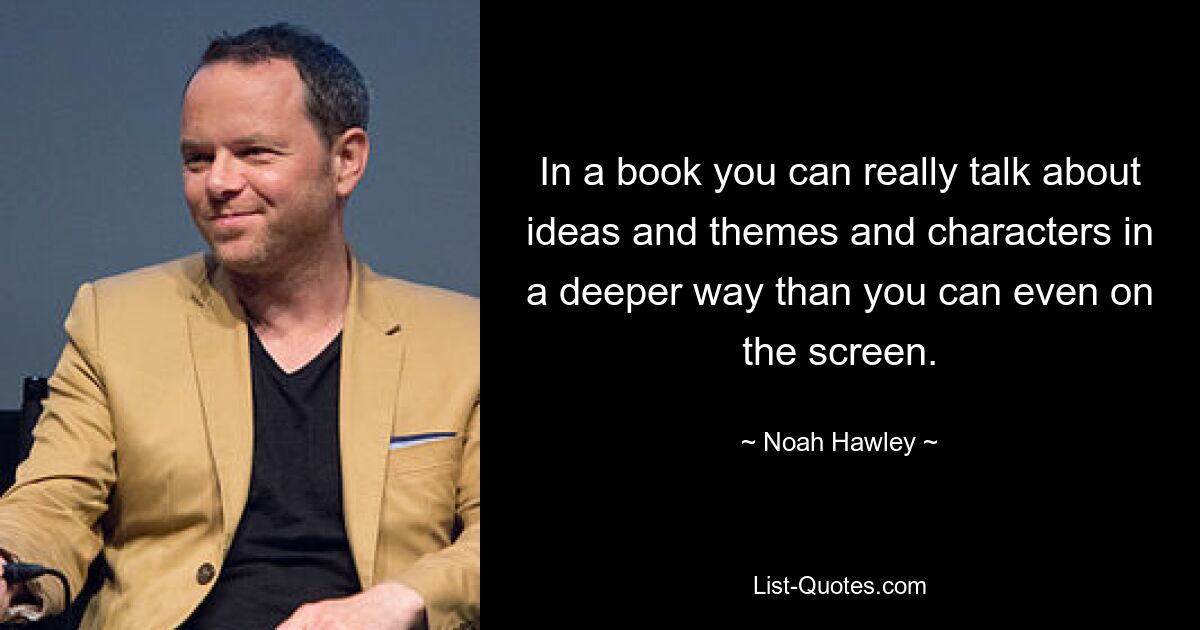 In a book you can really talk about ideas and themes and characters in a deeper way than you can even on the screen. — © Noah Hawley