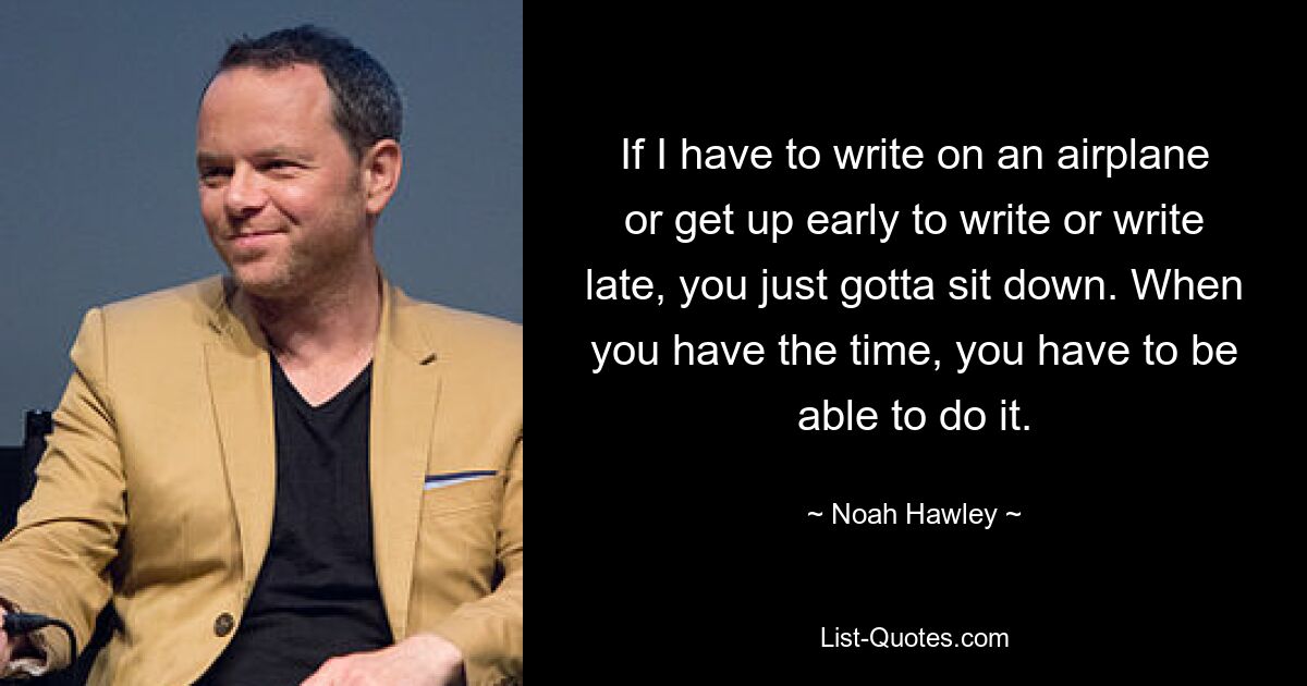 If I have to write on an airplane or get up early to write or write late, you just gotta sit down. When you have the time, you have to be able to do it. — © Noah Hawley