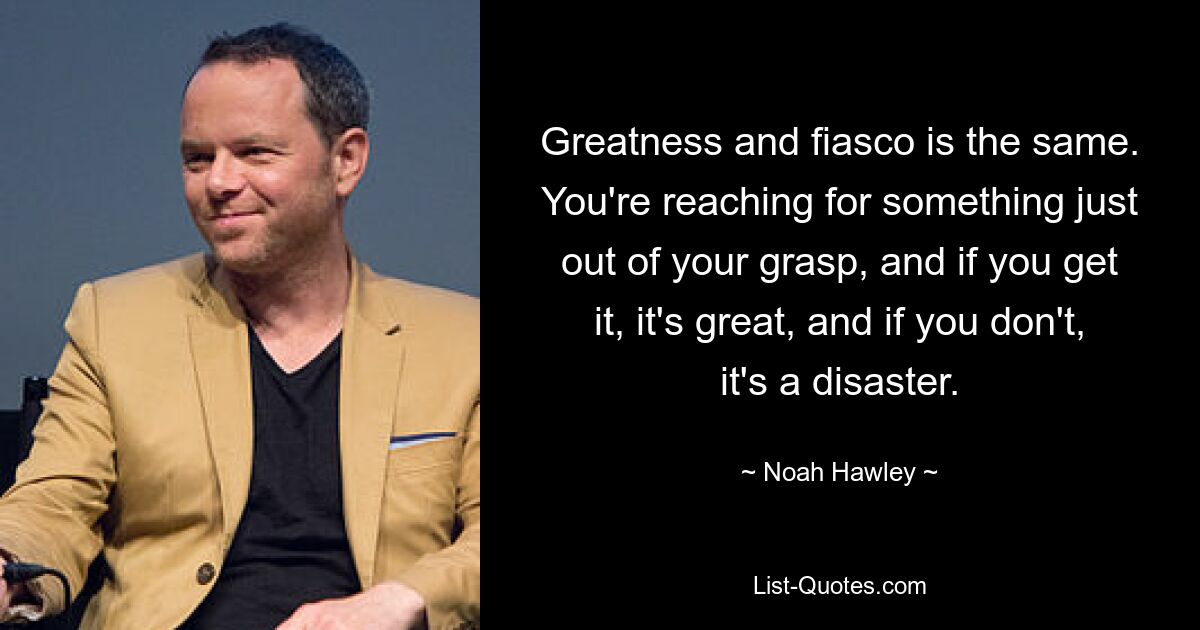 Greatness and fiasco is the same. You're reaching for something just out of your grasp, and if you get it, it's great, and if you don't, it's a disaster. — © Noah Hawley