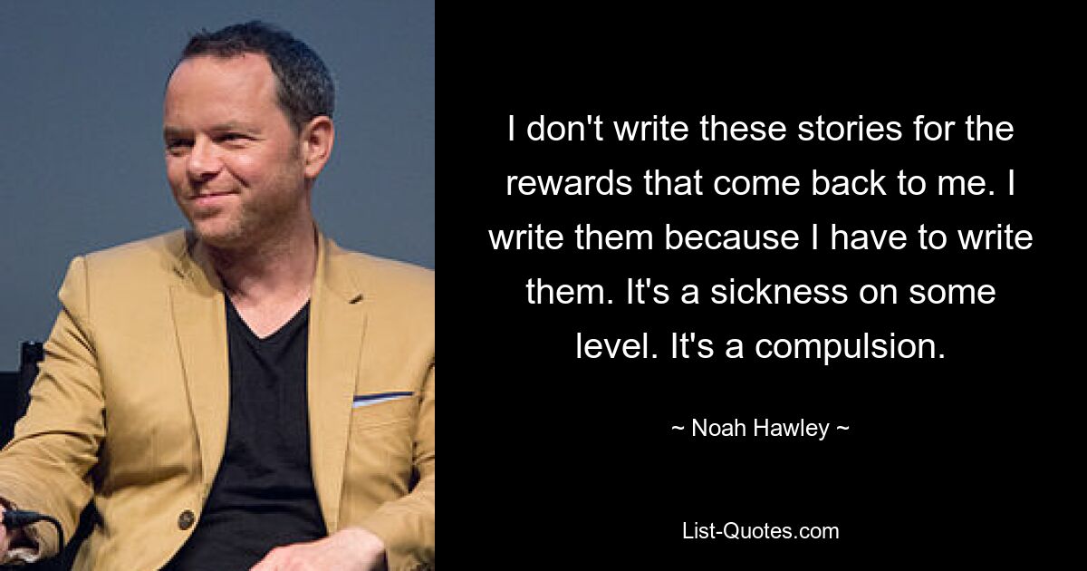 I don't write these stories for the rewards that come back to me. I write them because I have to write them. It's a sickness on some level. It's a compulsion. — © Noah Hawley