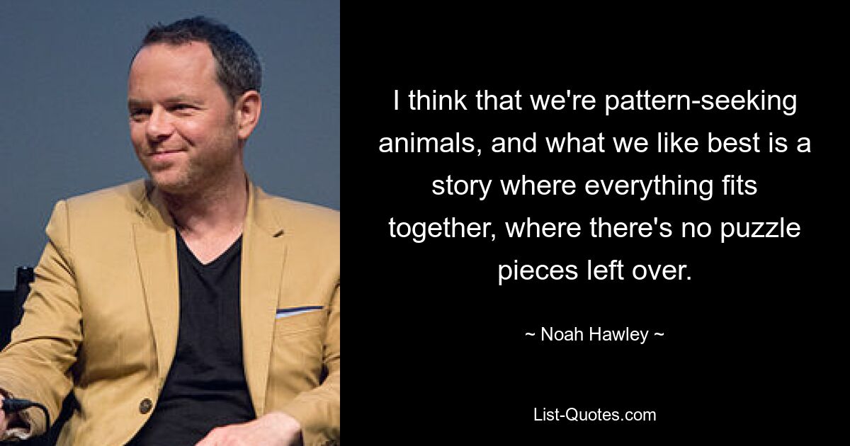 I think that we're pattern-seeking animals, and what we like best is a story where everything fits together, where there's no puzzle pieces left over. — © Noah Hawley