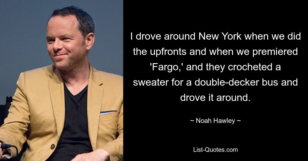 I drove around New York when we did the upfronts and when we premiered 'Fargo,' and they crocheted a sweater for a double-decker bus and drove it around. — © Noah Hawley