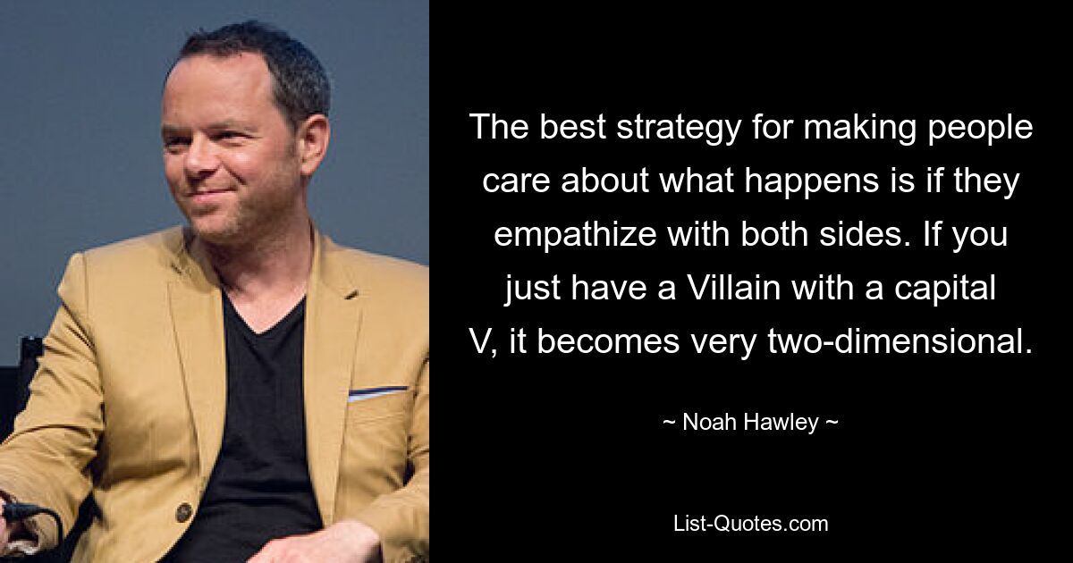 The best strategy for making people care about what happens is if they empathize with both sides. If you just have a Villain with a capital V, it becomes very two-dimensional. — © Noah Hawley