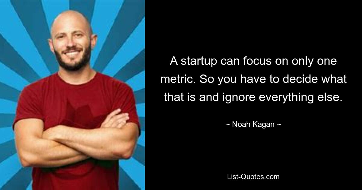 A startup can focus on only one metric. So you have to decide what that is and ignore everything else. — © Noah Kagan