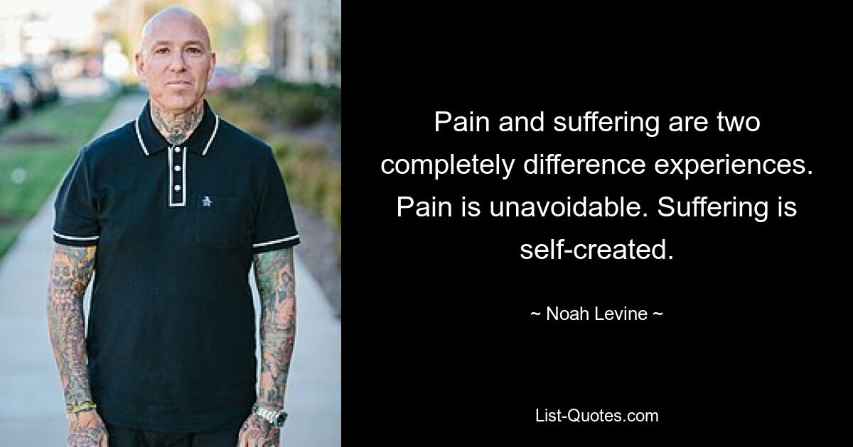 Pain and suffering are two completely difference experiences. Pain is unavoidable. Suffering is self-created. — © Noah Levine