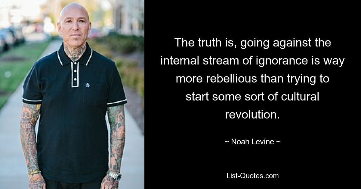 The truth is, going against the internal stream of ignorance is way more rebellious than trying to start some sort of cultural revolution. — © Noah Levine