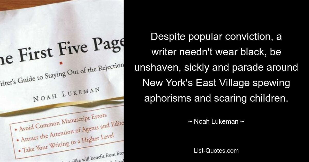 Despite popular conviction, a writer needn't wear black, be unshaven, sickly and parade around New York's East Village spewing aphorisms and scaring children. — © Noah Lukeman