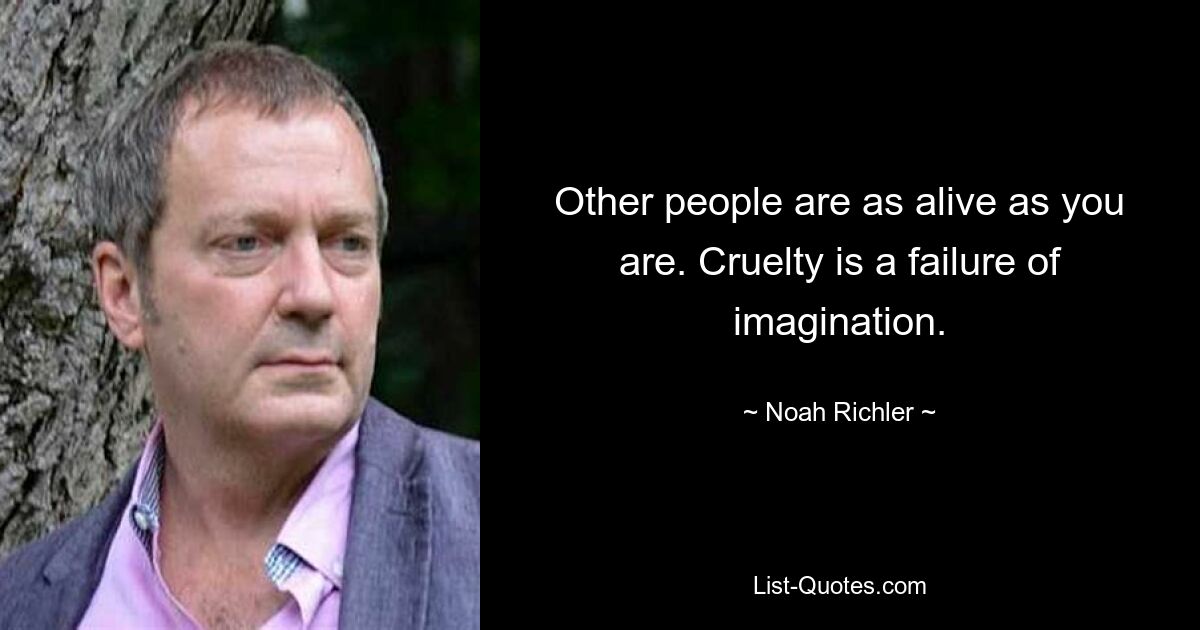 Other people are as alive as you are. Cruelty is a failure of imagination. — © Noah Richler