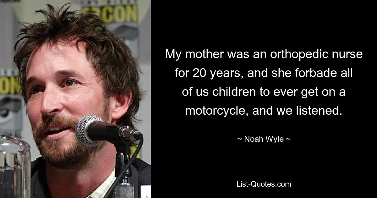 My mother was an orthopedic nurse for 20 years, and she forbade all of us children to ever get on a motorcycle, and we listened. — © Noah Wyle